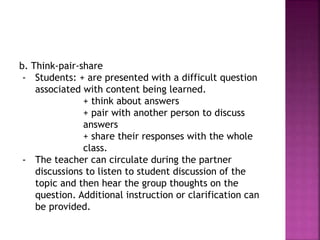 b. Think-pair-share
- Students: + are presented with a difficult question
associated with content being learned.
+ think about answers
+ pair with another person to discuss
answers
+ share their responses with the whole
class.
- The teacher can circulate during the partner
discussions to listen to student discussion of the
topic and then hear the group thoughts on the
question. Additional instruction or clarification can
be provided.
 