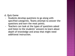 d. Quiz Game
- Students develop questions to go along with
specified categories. Teams attempt to answer the
questions and earn the most points.
- Teachers can look at the types of questions asked
and listen to the students’ answers to learn about
depth of knowledge and areas that might need
additional instruction.
 
