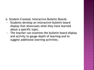 e. Student-Created, Interactive Bulletin Boards
- Students develop an interactive bulletin board
display that showcases what they have learned
about a specific topic.
- The teacher can examine the bulletin board display
and activity to gauge depth of learning and to
suggest additional learning activities.
 
