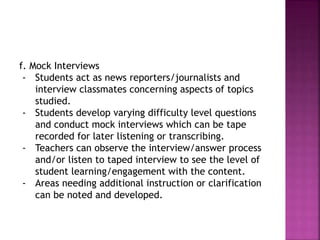 f. Mock Interviews
- Students act as news reporters/journalists and
interview classmates concerning aspects of topics
studied.
- Students develop varying difficulty level questions
and conduct mock interviews which can be tape
recorded for later listening or transcribing.
- Teachers can observe the interview/answer process
and/or listen to taped interview to see the level of
student learning/engagement with the content.
- Areas needing additional instruction or clarification
can be noted and developed.
 
