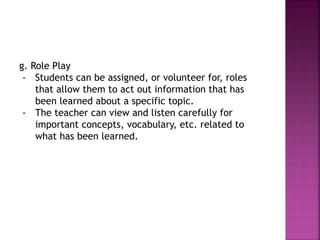g. Role Play
- Students can be assigned, or volunteer for, roles
that allow them to act out information that has
been learned about a specific topic.
- The teacher can view and listen carefully for
important concepts, vocabulary, etc. related to
what has been learned.
 