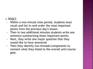 i. RSQC2
- Within a two-minute time period, students must
recall and list in rank order the most important
points from the previous day’s lesson.
- Then in two additional minutes students write one
sentence summarizing those important points.
- Next, they write one major question that they
would like to have answered
- Then they identify two threads/components to
connect what they listed to the overall unit/course
goal.
 