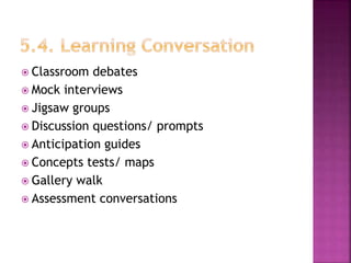  Classroom debates
 Mock interviews
 Jigsaw groups
 Discussion questions/ prompts
 Anticipation guides
 Concepts tests/ maps
 Gallery walk
 Assessment conversations
 