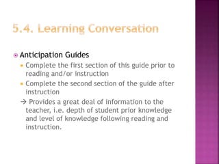  Anticipation Guides
 Complete the first section of this guide prior to
reading and/or instruction
 Complete the second section of the guide after
instruction
 Provides a great deal of information to the
teacher, i.e. depth of student prior knowledge
and level of knowledge following reading and
instruction.
 