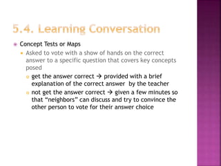  Concept Tests or Maps
 Asked to vote with a show of hands on the correct
answer to a specific question that covers key concepts
posed
 get the answer correct  provided with a brief
explanation of the correct answer by the teacher
 not get the answer correct  given a few minutes so
that “neighbors” can discuss and try to convince the
other person to vote for their answer choice
 