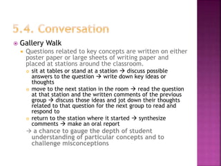  Gallery Walk
 Questions related to key concepts are written on either
poster paper or large sheets of writing paper and
placed at stations around the classroom.
 sit at tables or stand at a station  discuss possible
answers to the question  write down key ideas or
thoughts
 move to the next station in the room  read the question
at that station and the written comments of the previous
group  discuss those ideas and jot down their thoughts
related to that question for the next group to read and
respond to
 return to the station where it started  synthesize
comments  make an oral report
 a chance to gauge the depth of student
understanding of particular concepts and to
challenge misconceptions
 