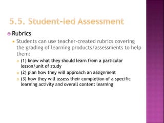  Rubrics
 Students can use teacher-created rubrics covering
the grading of learning products/assessments to help
them:
 (1) know what they should learn from a particular
lesson/unit of study
 (2) plan how they will approach an assignment
 (3) how they will assess their completion of a specific
learning activity and overall content learning
 