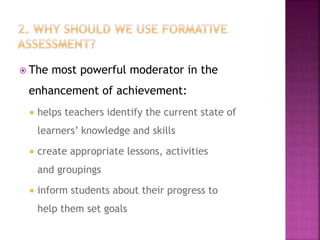  The most powerful moderator in the
enhancement of achievement:
 helps teachers identify the current state of
learners’ knowledge and skills
 create appropriate lessons, activities
and groupings
 inform students about their progress to
help them set goals
 