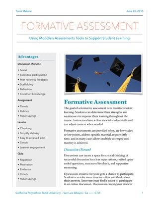 Tonia Malone June 26, 2015
Formative Assessment
The goal of a formative assessment is to monitor student
learning. Students can determine their strengths and
weaknesses to improve their learning throughout the
course. Instructors have a clear view of student skills and
can adjust content when needed.
Formative assessments are provided often, are low-stakes
or low-points, address speciﬁc material, require little
time, and in many cases allows multiple attempts until
mastery is achieved.
Discussion (Forum)
Discussions can create a space for critical thinking. A
successful discussion has clear expectations, crafted open-
ended questions, structured feedback, and supportive
mentoring.
Discussions ensures everyone gets a chance to participate.
Students can take more time to reﬂect and think about
their answers. Introverts may ﬁnd it easier to participate
in an online discussion. Discussions can improve student-
California Polytechnic State University - San Luis Obispo - Ca ——— CTLT 1
Advantages
Discussion (Forum)
• Social
• Extended participation
• Peer review & feedback
• Scaffolding
• Reﬂection
• Construct knowledge
Assignment
• Timely
• Rubrics
• Paper savings
Lesson
• Chunking
• Simplify delivery
• Easy to access & edit
• Timely
• Learner engagement
Quiz
• Repetition
• Motivation
• Evidence
• Timely
• Paper savings
FORMATIVE ASSESSMENT
Using Moodle’s Assessments Tools to Support Student Learning
 