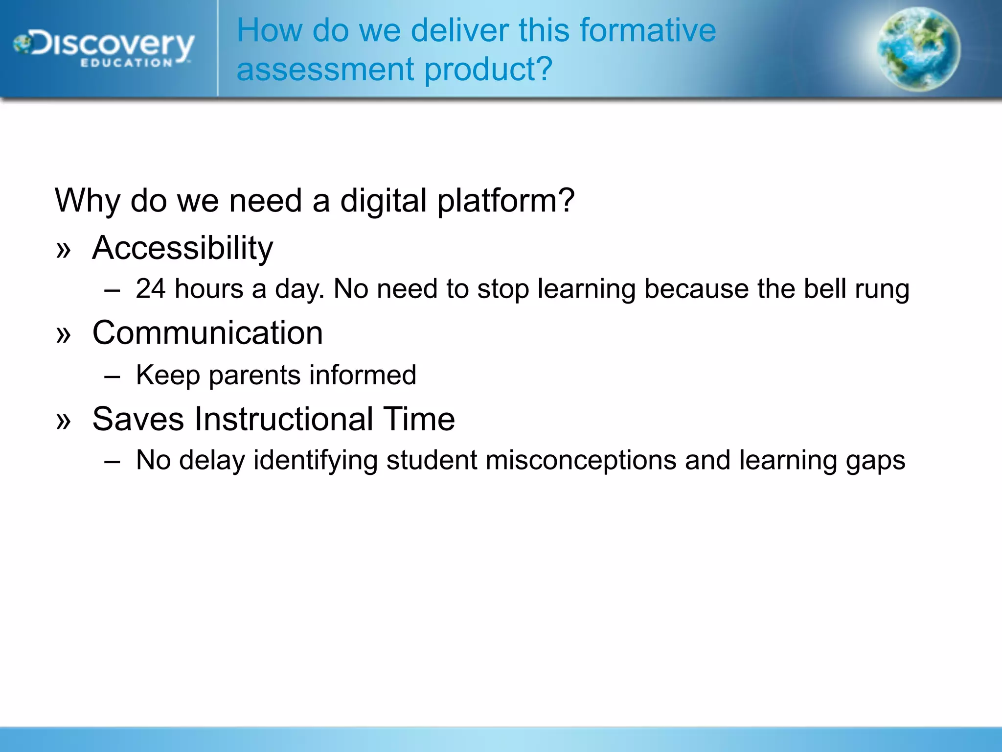 How do we deliver this formative
             assessment product?


Why do we need a digital platform?
» Accessibility
   – 24 hours a day. No need to stop learning because the bell rung
» Communication
   – Keep parents informed
» Saves Instructional Time
   – No delay identifying student misconceptions and learning gaps
 