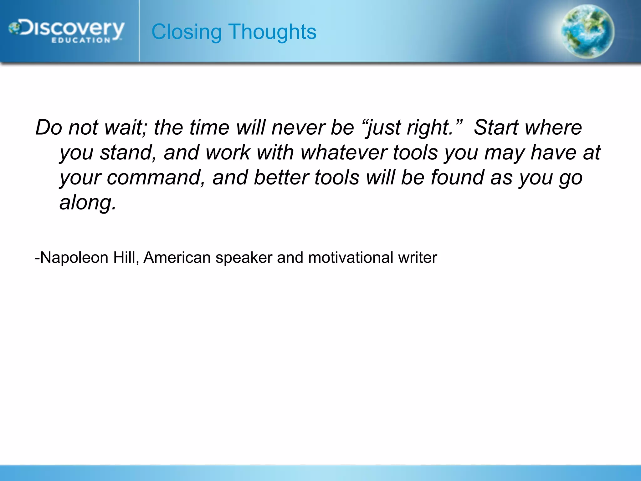 Closing Thoughts



Do not wait; the time will never be “just right.” Start where
  you stand, and work with whatever tools you may have at
  your command, and better tools will be found as you go
  along.

-Napoleon Hill, American speaker and motivational writer
 