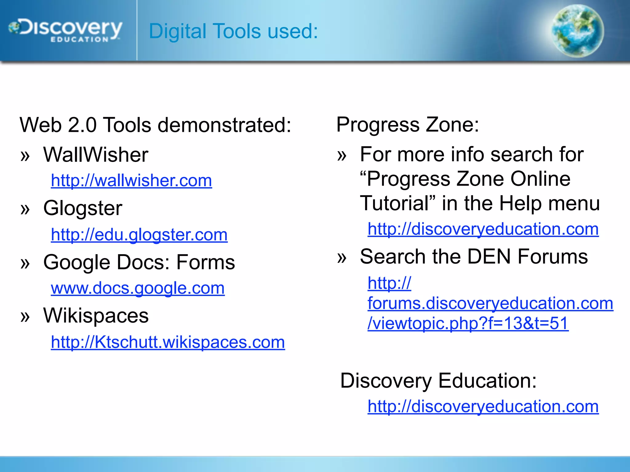 Digital Tools used:



Web 2.0 Tools demonstrated:          Progress Zone:
» WallWisher                         » For more info search for
   http://wallwisher.com               “Progress Zone Online
» Glogster                             Tutorial” in the Help menu
   http://edu.glogster.com              http://discoveryeducation.com
» Google Docs: Forms                 » Search the DEN Forums
   www.docs.google.com                  http://
                                        forums.discoveryeducation.com
» Wikispaces                            /viewtopic.php?f=13&t=51
   http://Ktschutt.wikispaces.com

                                     Discovery Education:
                                        http://discoveryeducation.com
 