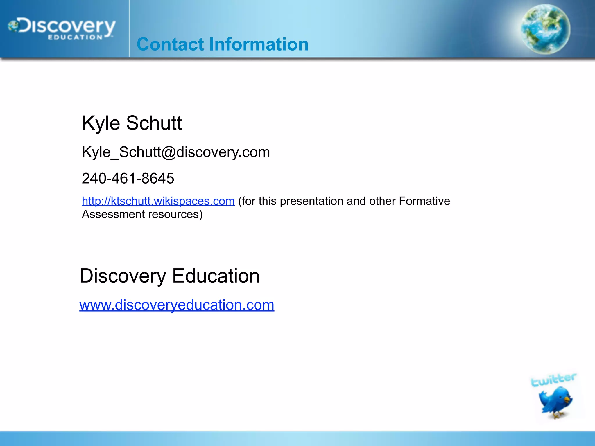 Contact Information



Kyle Schutt
Kyle_Schutt@discovery.com
240-461-8645
http://ktschutt.wikispaces.com (for this presentation and other Formative
Assessment resources)




Discovery Education
www.discoveryeducation.com
 