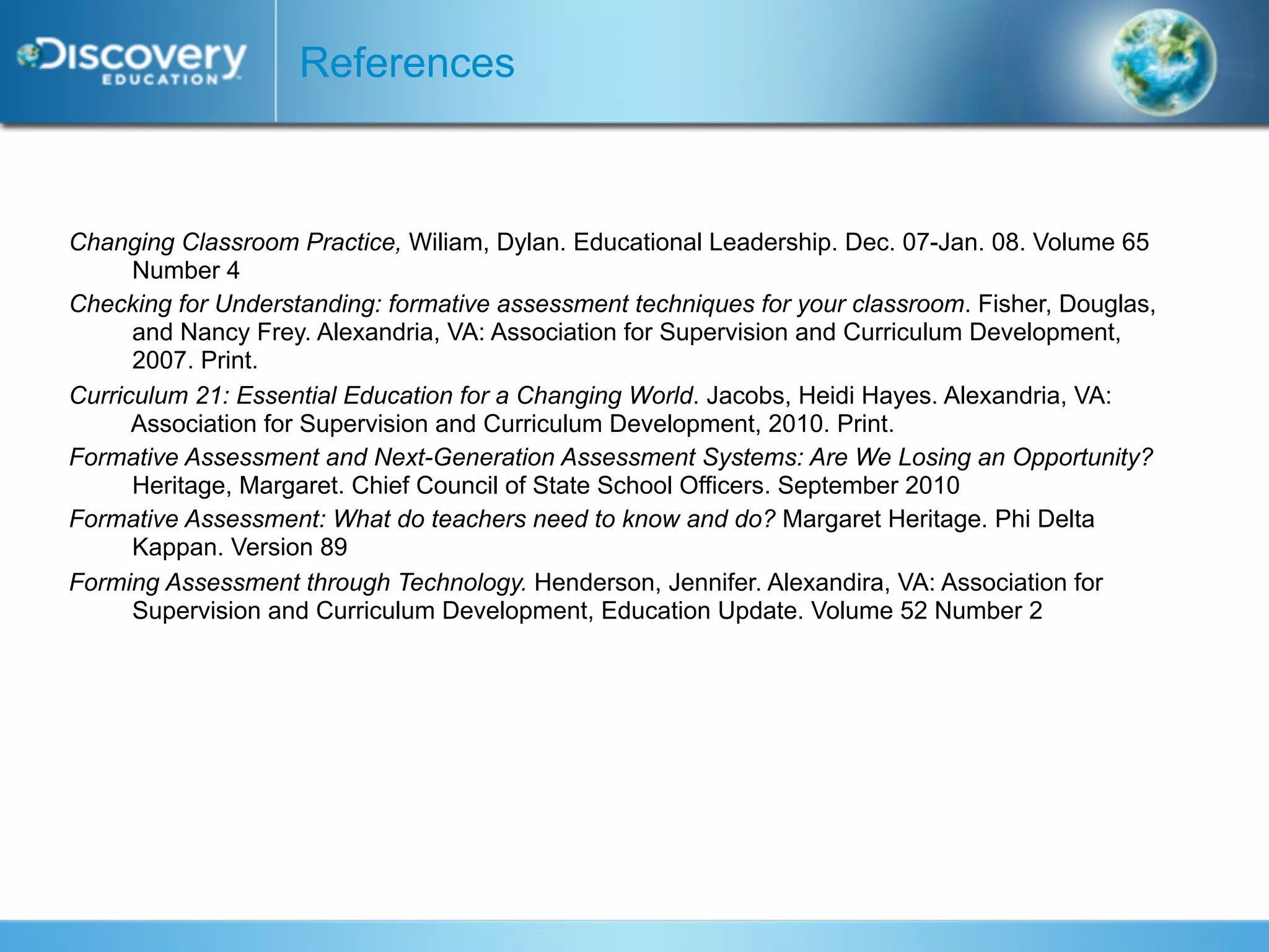 References



Changing Classroom Practice, Wiliam, Dylan. Educational Leadership. Dec. 07-Jan. 08. Volume 65
      Number 4
Checking for Understanding: formative assessment techniques for your classroom. Fisher, Douglas,
      and Nancy Frey. Alexandria, VA: Association for Supervision and Curriculum Development,
      2007. Print.
Curriculum 21: Essential Education for a Changing World. Jacobs, Heidi Hayes. Alexandria, VA:
      Association for Supervision and Curriculum Development, 2010. Print.
Formative Assessment and Next-Generation Assessment Systems: Are We Losing an Opportunity?
      Heritage, Margaret. Chief Council of State School Officers. September 2010
Formative Assessment: What do teachers need to know and do? Margaret Heritage. Phi Delta
      Kappan. Version 89
Forming Assessment through Technology. Henderson, Jennifer. Alexandira, VA: Association for
      Supervision and Curriculum Development, Education Update. Volume 52 Number 2
 
