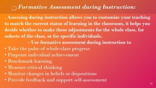 11
Formative Assessment during Instruction:
. Assessing during instruction allows you to customize your teaching
to match the current status of learning in the classroom, it helps you
decide whether to make these adjustments for the whole class, for
subsets of the class, or for specific individuals.
- Use formative assessment during instruction to
• Take the pulse of whole-class progress
• Pinpoint individual achievement
• Benchmark learning
• Measure critical thinking
• Monitor changes in beliefs or dispositions
• Provide feedback and support self-assessment
 