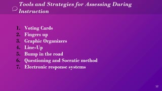 12
Tools and Strategies for Assessing During
Instruction
1. Voting Cards
2. Fingers up
3. Graphic Organizers
4. Line-Up
5. Bump in the road
6. Questioning and Socratic method
7. Electronic response systems
 
