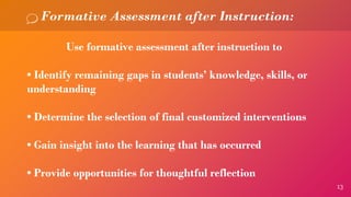 13
Formative Assessment after Instruction:
Use formative assessment after instruction to
• Identify remaining gaps in students’ knowledge, skills, or
understanding
• Determine the selection of final customized interventions
• Gain insight into the learning that has occurred
• Provide opportunities for thoughtful reflection
 