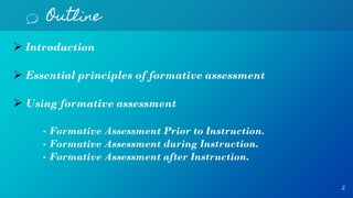 Outline
2
 Introduction
 Essential principles of formative assessment
 Using formative assessment
- Formative Assessment Prior to Instruction.
- Formative Assessment during Instruction.
- Formative Assessment after Instruction.
 