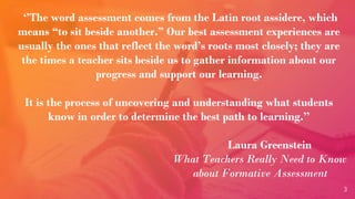 3
‘’The word assessment comes from the Latin root assidere, which
means “to sit beside another.” Our best assessment experiences are
usually the ones that reflect the word’s roots most closely; they are
the times a teacher sits beside us to gather information about our
progress and support our learning.
It is the process of uncovering and understanding what students
know in order to determine the best path to learning.’’
Laura Greenstein
What Teachers Really Need to Know
about Formative Assessment
 