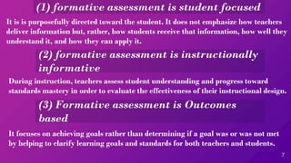 (1) formative assessment is student focused
7
It is is purposefully directed toward the student. It does not emphasize how teachers
deliver information but, rather, how students receive that information, how well they
understand it, and how they can apply it.
(2) formative assessment is instructionally
informative
During instruction, teachers assess student understanding and progress toward
standards mastery in order to evaluate the effectiveness of their instructional design.
(3) Formative assessment is Outcomes
based
It focuses on achieving goals rather than determining if a goal was or was not met
by helping to clarify learning goals and standards for both teachers and students.
 