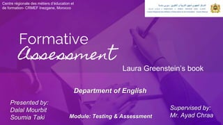 Formative
Assessment
Centre régionale des métiers d’éducation et
de formation- CRMEF Inezgane, Morocco
Laura Greenstein’s book
Presented by:
Dalal Mourbit
Soumia Taki
Supervised by:
Mr. Ayad Chraa
Department of English
Module: Testing & Assessment
 