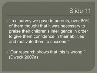  “In a survey we gave to parents, over 80% 
of them thought that it was necessary to 
praise their children’s intelligence in order 
to give them confidence in their abilities 
and motivate them to succeed.” 
 “Our research shows that this is wrong.” 
(Dweck 2007a) 
 