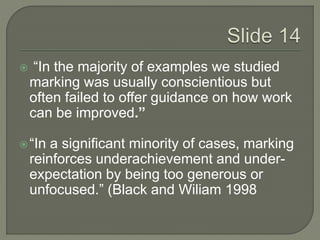  “In the majority of examples we studied 
marking was usually conscientious but 
often failed to offer guidance on how work 
can be improved.” 
 “In a significant minority of cases, marking 
reinforces underachievement and under-expectation 
by being too generous or 
unfocused.” (Black and Wiliam 1998 
 
