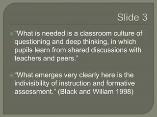  “What is needed is a classroom culture of 
questioning and deep thinking, in which 
pupils learn from shared discussions with 
teachers and peers.” 
 “What emerges very clearly here is the 
indivisibility of instruction and formative 
assessment.” (Black and Wiliam 1998) 
 