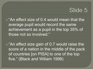  “An effect size of 0.4 would mean that the 
average pupil would record the same 
achievement as a pupil in the top 35% of 
those not so involved.” 
 “An effect size gain of 0.7 would raise the 
score of a nation in the middle of the pack 
of countries [on PISA] to one of the top 
five.” (Black and Wiliam 1998) 
 