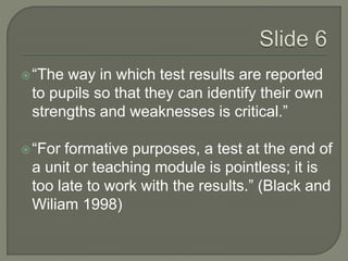  “The way in which test results are reported 
to pupils so that they can identify their own 
strengths and weaknesses is critical.” 
 “For formative purposes, a test at the end of 
a unit or teaching module is pointless; it is 
too late to work with the results.” (Black and 
Wiliam 1998) 
 
