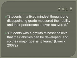 “Students in a fixed mindset thought one 
disappointing grade measured their ability 
and their performance never recovered.” 
 “Students with a growth mindset believe 
that their abilities can be developed, and 
so their major goal is to learn.” (Dweck 
2007a) 
 