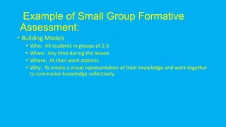 • Building Models
• Who: All students in groups of 2-3
• When: Any time during the lesson
• Where: At their work stations
• Why: To create a visual representation of their knowledge and work together
to summarize knowledge collectively.
Example of Small Group Formative
Assessment:
 