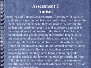 Assessment 5
Autism
Receptive and Expressive assessment: Working with Autistic
students on a one on one basis is comforting environment for
them, because that is what they are used to. Assessing the
student with a mix or receptive and expressive demands is
the simplest way to recognize if the student have learned,
maintained, and generalized the information taught. With
this assessment the teacher is able to also teach while
assessing. The teacher can do transfer trials with the student
if they do not answer a question, or demand correctly. Some
accommodations are allowing the student the extra
processing time that they need, being able to repeat the
demand as needed, and having materials physically in front
of the student. If the student is nonverbal, this assessment
can still take place. The student will be allowed to use his or
 