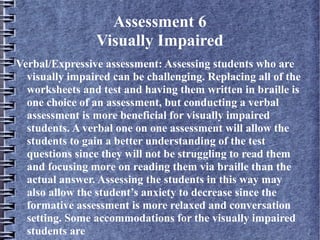 Assessment 6
Visually Impaired
Verbal/Expressive assessment: Assessing students who are
visually impaired can be challenging. Replacing all of the
worksheets and test and having them written in braille is
one choice of an assessment, but conducting a verbal
assessment is more beneficial for visually impaired
students. A verbal one on one assessment will allow the
students to gain a better understanding of the test
questions since they will not be struggling to read them
and focusing more on reading them via braille than the
actual answer. Assessing the students in this way may
also allow the student’s anxiety to decrease since the
formative assessment is more relaxed and conversation
setting. Some accommodations for the visually impaired
students are
 