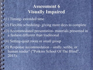 Assessment 6
Visually Impaired
(1) Timing- extended time
(2) Flexible scheduling- giving more days to complete
(3) Accommodated presentation- materials presented in
a fashion different than traditional
(4) Setting-quiet room or small group
(5) Response accommodation – orally, scribe, or
human reader” ("Perkins School Of The Blind",
2015).
 