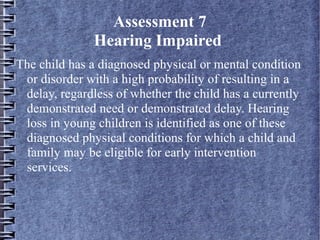 Assessment 7
Hearing Impaired
The child has a diagnosed physical or mental condition
or disorder with a high probability of resulting in a
delay, regardless of whether the child has a currently
demonstrated need or demonstrated delay. Hearing
loss in young children is identified as one of these
diagnosed physical conditions for which a child and
family may be eligible for early intervention
services.
 