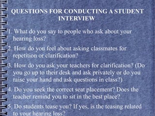 QUESTIONS FOR CONDUCTING A STUDENT
INTERVIEW
1. What do you say to people who ask about your
hearing loss?
2. How do you feel about asking classmates for
repetition or clarification?
3. How do you ask your teachers for clarification? (Do
you go up to their desk and ask privately or do you
raise your hand and ask questions in class?)
4. Do you seek the correct seat placement? Does the
teacher remind you to sit in the best place?
5. Do students tease you? If yes, is the teasing related
to your hearing loss?
 