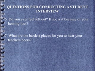 QUESTIONS FOR CONDUCTING A STUDENT
INTERVIEW
6. Do you ever feel left out? If so, is it because of your
hearing loss?
7. What are the hardest places for you to hear your
teachers/peers?
 