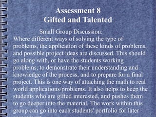 Assessment 8
Gifted and Talented
Small Group Discussion:
Where different ways of solving the type of
problems, the application of these kinds of problems,
and possible project ideas are discussed. This should
go along with, or have the students working
problems, to demonstrate their understanding and
knowledge of the process, and to prepare for a final
project. This is one way of attaching the math to real
world applications/problems. It also helps to keep the
students who are gifted interested, and pushes them
to go deeper into the material. The work within this
group can go into each students' portfolio for later
 
