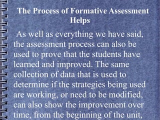 The Process of Formative Assessment
Helps
As well as everything we have said,
the assessment process can also be
used to prove that the students have
learned and improved. The same
collection of data that is used to
determine if the strategies being used
are working, or need to be modified,
can also show the improvement over
time, from the beginning of the unit,
 