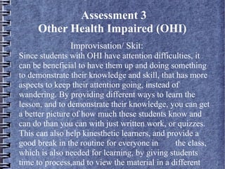 Assessment 3
Other Health Impaired (OHI)
Improvisation/ Skit:
Since students with OHI have attention difficulties, it
can be beneficial to have them up and doing something
to demonstrate their knowledge and skill, that has more
aspects to keep their attention going, instead of
wandering. By providing different ways to learn the
lesson, and to demonstrate their knowledge, you can get
a better picture of how much these students know and
can do than you can with just written work, or quizzes.
This can also help kinesthetic learners, and provide a
good break in the routine for everyone in the class,
which is also needed for learning, by giving students
time to process,and to view the material in a different
 