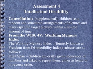 Assessment 4
Intellectual Disability

Cancellation (supplemental)- children scan
random and structured arrangements of pictures and
marks specific target pictures within a limited
amount of time.
From the WISC-IV:  Working Memory
Index
The Working Memory Index (formerly known as
Freedom from Distractibility Index) subtests are as
follows:
Digit Span – children are orally given sequences of
numbers and asked to repeat them, either as heard or
in reverse order.
 