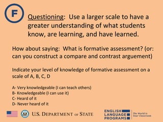 Questioning: Use a larger scale to have a
greater understanding of what students
know, are learning, and have learned.
How about saying: What is formative assessment? (or:
can you construct a compare and contrast arguement)
Indicate your level of knowledge of formative assessment on a
scale of A, B, C, D
A- Very knowledgeable (I can teach others)
B- Knowledgeable (I can use it)
C- Heard of it
D- Never heard of it
 