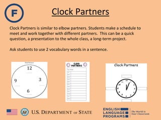 Clock Partners
Clock Partners is similar to elbow partners. Students make a schedule to
meet and work together with different partners. This can be a quick
question, a presentation to the whole class, a long-term project.
Ask students to use 2 vocabulary words in a sentence.
 