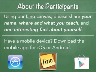 About the Participants
Using our Lino canvas, please share your
name, where and what you teach, and
one interesting fact about yourself.

Have a mobile device? Download the
mobile app for iOS or Android.
 