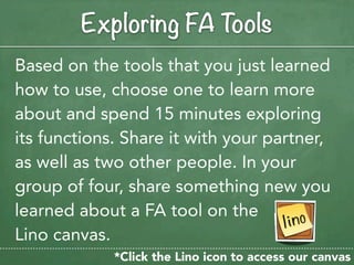 Exploring FA Tools
Based on the tools that you just learned
how to use, choose one to learn more
about and spend 15 minutes exploring
its functions. Share it with your partner,
as well as two other people. In your
group of four, share something new you
learned about a FA tool on the
Lino canvas.
             *Click the Lino icon to access our canvas
 