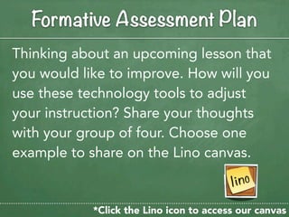 Formative Assessment Plan
Thinking about an upcoming lesson that
you would like to improve. How will you
use these technology tools to adjust
your instruction? Share your thoughts
with your group of four. Choose one
example to share on the Lino canvas.


            *Click the Lino icon to access our canvas
 
