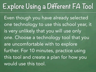 Explore Using a Different FA Tool
Even though you have already selected
one technology to use this school year, it
is very unlikely that you will use only
one. Choose a technology tool that you
are uncomfortable with to explore
further. For 10 minutes, practice using
this tool and create a plan for how you
would use this tool.
 