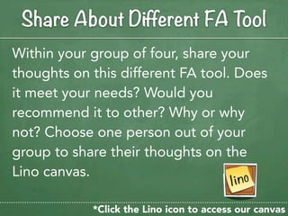 Share About Different FA Tool
Within your group of four, share your
thoughts on this different FA tool. Does
it meet your needs? Would you
recommend it to other? Why or why
not? Choose one person out of your
group to share their thoughts on the
Lino canvas.

            *Click the Lino icon to access our canvas
 