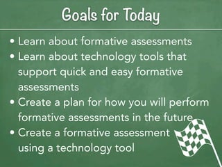 Goals for Today
• Learn about formative assessments
• Learn about technology tools that
  support quick and easy formative
  assessments
• Create a plan for how you will perform
  formative assessments in the future
• Create a formative assessment
  using a technology tool
 
